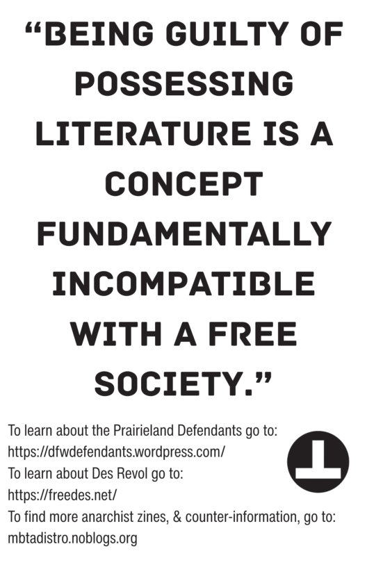 “BEING GUILTY OF POSSESSING LITERATURE IS A CONCEPT FUNDAMENTALLY INCOMPATIBLE WITH A FREE SOCIETY.” To learn about the Prairieland Defendants go to: https://dfwdefendants.wordpress.com/ To learn about Des Revol go to: https://freedes.net/ To find more anarchist zines, & counter-information, go to: mbtadistro.noblogs.org